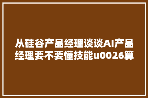 从硅谷产品经理谈谈AI产品经理要不要懂技能u0026算法