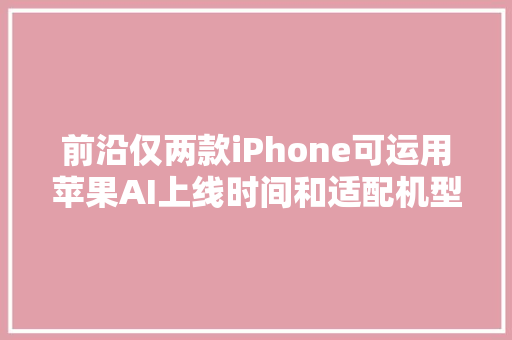 前沿仅两款iPhone可运用苹果AI上线时间和适配机型速览