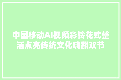 中国移动AI视频彩铃花式整活点亮传统文化嗨翻双节