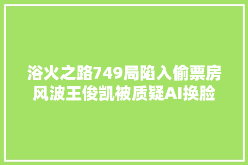 浴火之路749局陷入偷票房风波王俊凯被质疑AI换脸