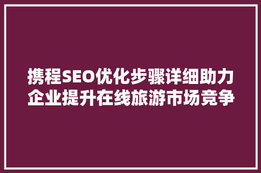 携程SEO优化步骤详细助力企业提升在线旅游市场竞争力