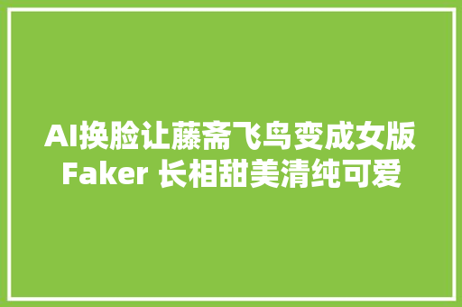 AI换脸让藤斋飞鸟变成女版Faker 长相甜美清纯可爱