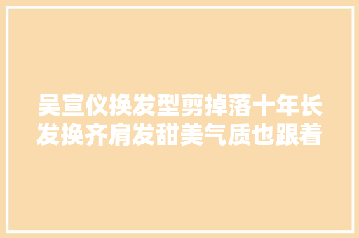 吴宣仪换发型剪掉落十年长发换齐肩发甜美气质也跟着改变了