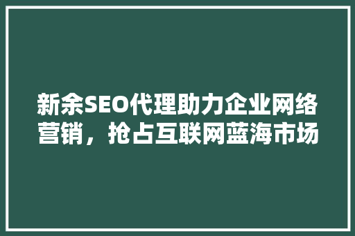 新余SEO代理助力企业网络营销，抢占互联网蓝海市场