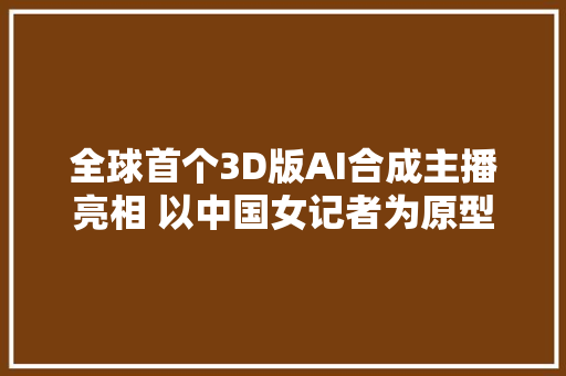 全球首个3D版AI合成主播亮相 以中国女记者为原型