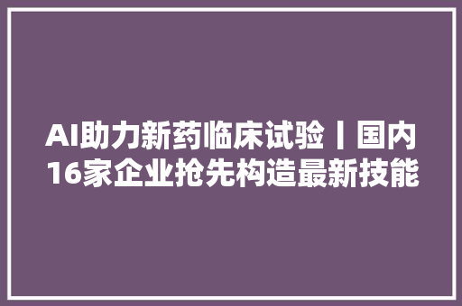 AI助力新药临床试验丨国内16家企业抢先构造最新技能盘点