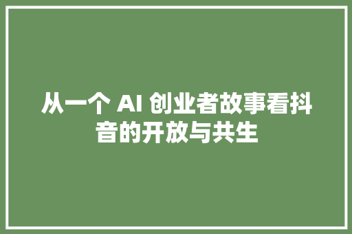 从一个 AI 创业者故事看抖音的开放与共生