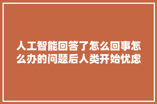 人工智能回答了怎么回事怎么办的问题后人类开始忧虑了