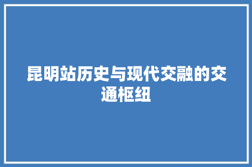 昆明站历史与现代交融的交通枢纽