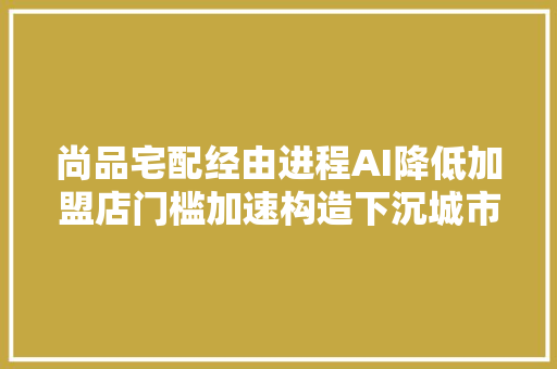 尚品宅配经由进程AI降低加盟店门槛加速构造下沉城市