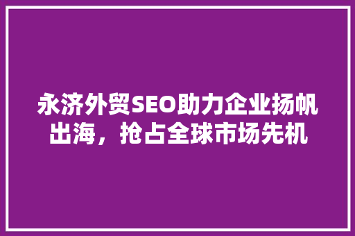 永济外贸SEO助力企业扬帆出海，抢占全球市场先机