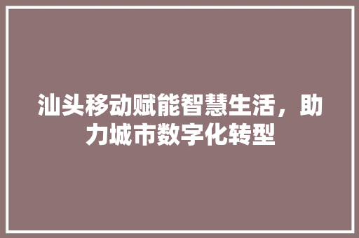 汕头移动赋能智慧生活，助力城市数字化转型