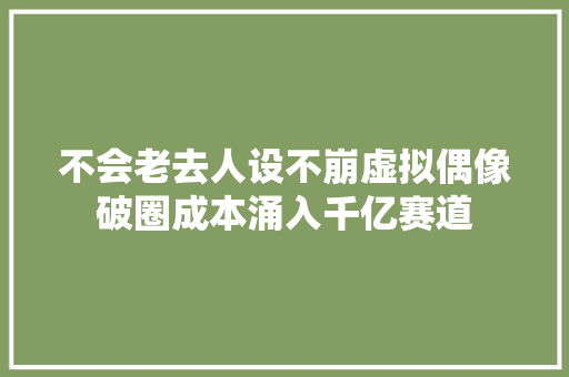 不会老去人设不崩虚拟偶像破圈成本涌入千亿赛道