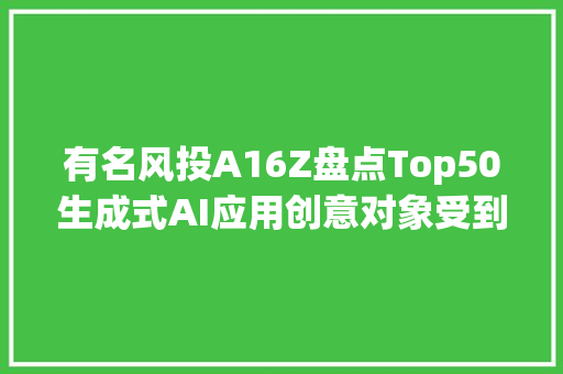 有名风投A16Z盘点Top50生成式AI应用创意对象受到青睐字节跳动赓续发力