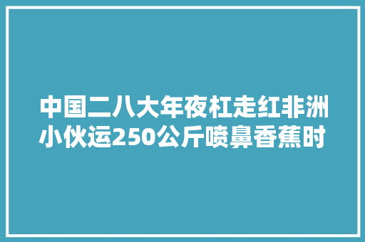 中国二八大年夜杠走红非洲小伙运250公斤喷鼻香蕉时速60公里不刹车