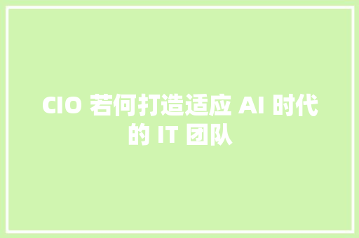 CIO 若何打造适应 AI 时代的 IT 团队