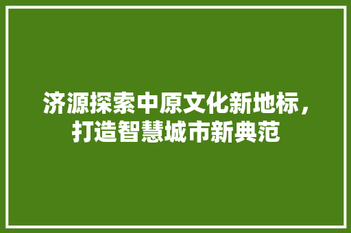 济源探索中原文化新地标，打造智慧城市新典范