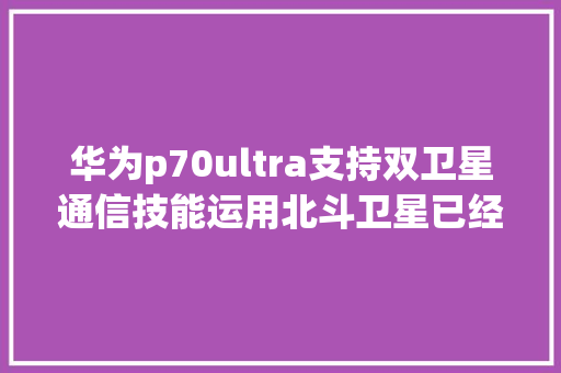 华为p70ultra支持双卫星通信技能运用北斗卫星已经可以发图片了