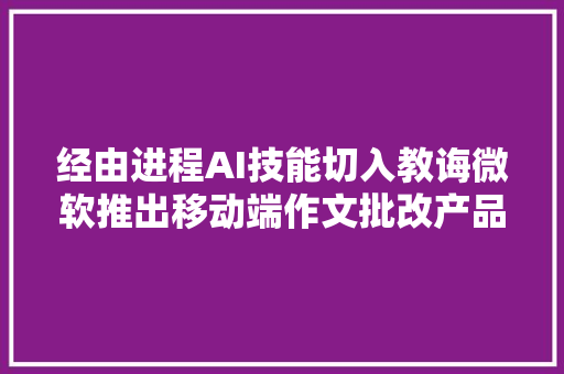 经由进程AI技能切入教诲微软推出移动端作文批改产品