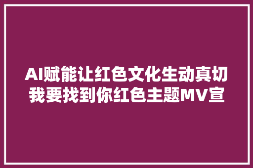 AI赋能让红色文化生动真切我要找到你红色主题MV宣告