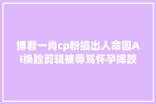 博君一肖cp粉搞出人命因AI换脸剪辑被辱骂怀孕摔跤怪网友