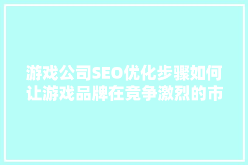 游戏公司SEO优化步骤如何让游戏品牌在竞争激烈的市场中脱颖而出