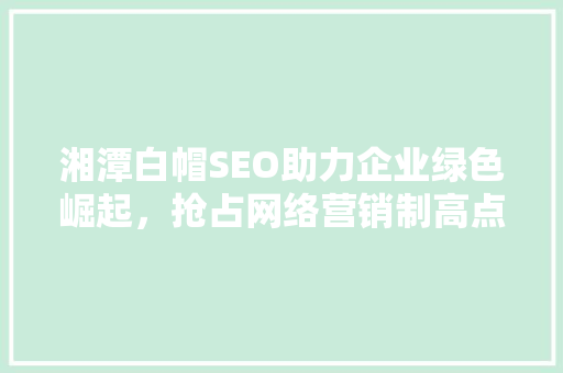 湘潭白帽SEO助力企业绿色崛起，抢占网络营销制高点