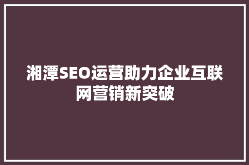 湘潭SEO运营助力企业互联网营销新突破