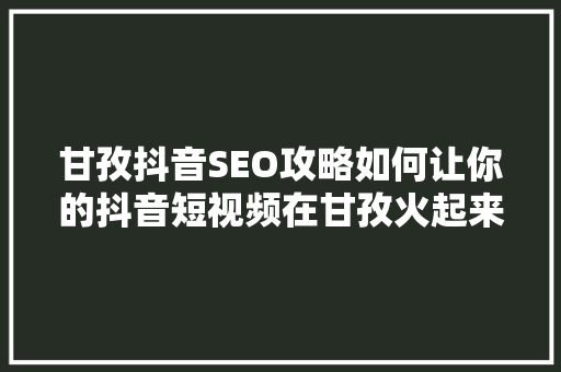 甘孜抖音SEO攻略如何让你的抖音短视频在甘孜火起来