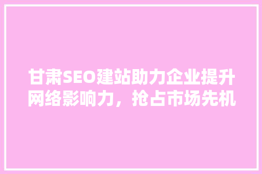 甘肃SEO建站助力企业提升网络影响力，抢占市场先机