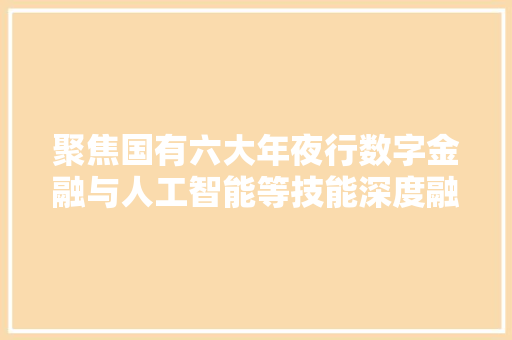 聚焦国有六大年夜行数字金融与人工智能等技能深度融合手机银行生动客户持续攀升金融新篇章