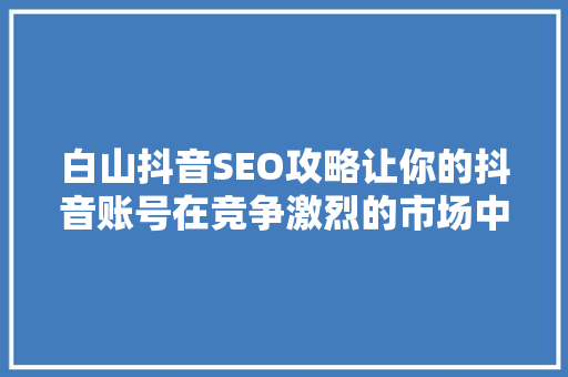 白山抖音SEO攻略让你的抖音账号在竞争激烈的市场中脱颖而出