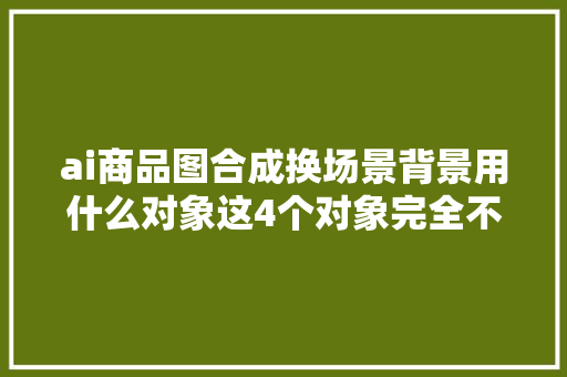 ai商品图合成换场景背景用什么对象这4个对象完全不输商拍