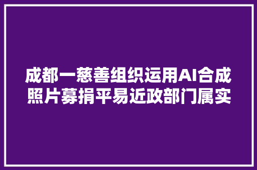 成都一慈善组织运用AI合成照片募捐平易近政部门属实已要求连忙整改