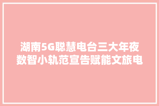 湖南5G聪慧电台三大年夜数智小轨范宣告赋能文旅电台和校园