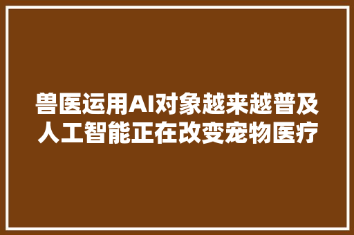 兽医运用AI对象越来越普及人工智能正在改变宠物医疗的未来