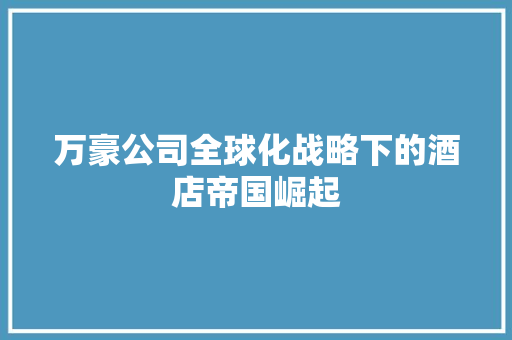 万豪公司全球化战略下的酒店帝国崛起