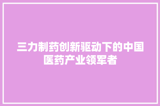 三力制药创新驱动下的中国医药产业领军者