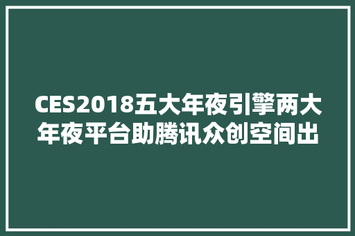 CES2018五大年夜引擎两大年夜平台助腾讯众创空间出海