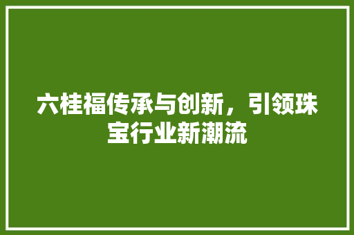 六桂福传承与创新，引领珠宝行业新潮流