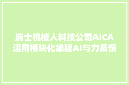 瑞士机械人科技公司AICA运用模块化编程AI与力反馈传感自适应控制系统简化工业机械人编程与自动化控制  瑞士立异100强