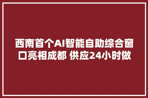 西南首个AI智能自助综合窗口亮相成都 供应24小时做事