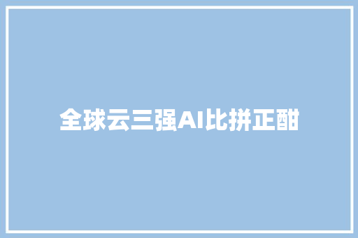 全球云三强AI比拼正酣