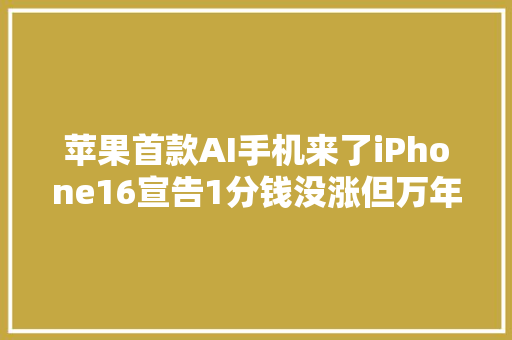 苹果首款AI手机来了iPhone16宣告1分钱没涨但万年128GB