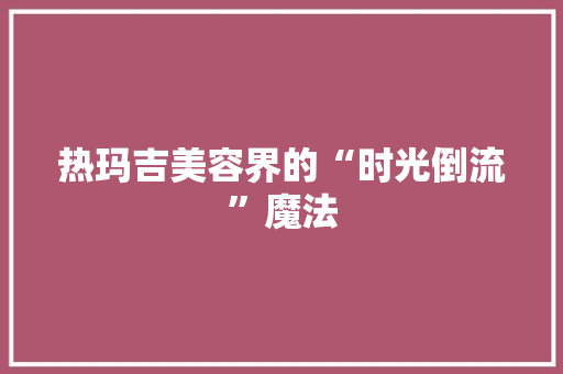 热玛吉美容界的“时光倒流”魔法