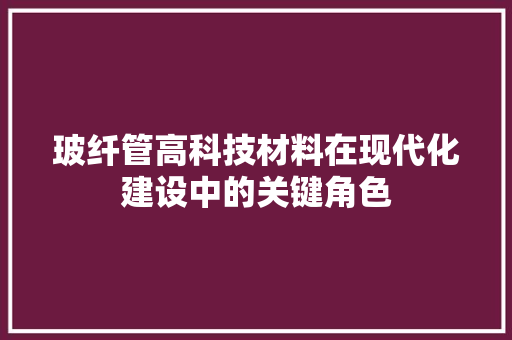 玻纤管高科技材料在现代化建设中的关键角色