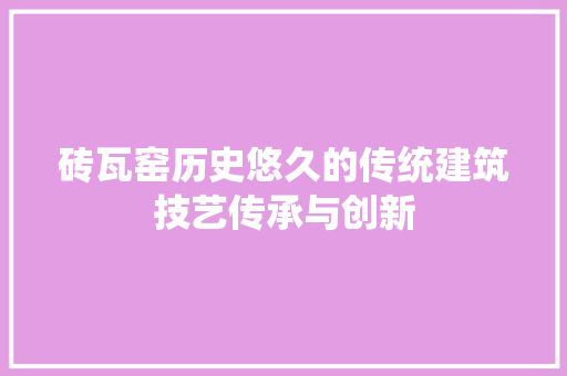 砖瓦窑历史悠久的传统建筑技艺传承与创新