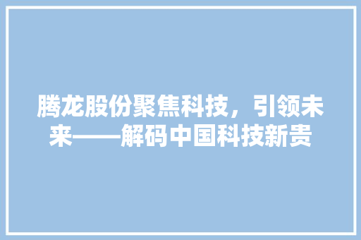 腾龙股份聚焦科技，引领未来——解码中国科技新贵