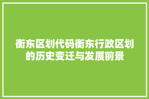 衡东区划代码衡东行政区划的历史变迁与发展前景