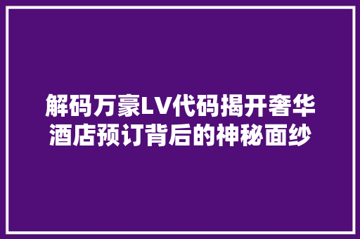 解码万豪LV代码揭开奢华酒店预订背后的神秘面纱